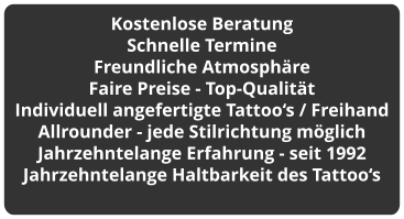 Kostenlose Beratung Schnelle Termine Freundliche Atmosphäre Faire Preise - Top-Qualität Individuell angefertigte Tattoo‘s / Freihand Allrounder - jede Stilrichtung möglich Jahrzehntelange Erfahrung - seit 1992 Jahrzehntelange Haltbarkeit des Tattoo‘s
