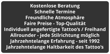 Kostenlose Beratung Schnelle Termine Freundliche Atmosphäre Faire Preise - Top-Qualität Individuell angefertigte Tattoo‘s / Freihand Allrounder - jede Stilrichtung möglich Jahrzehntelange Erfahrung - seit 1992 Jahrzehntelange Haltbarkeit des Tattoo‘s